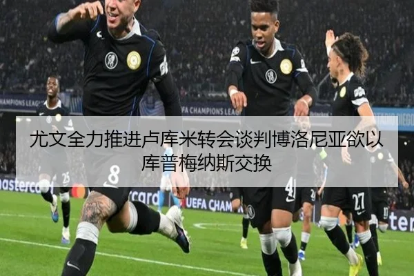 尤文全力推进卢库米转会谈判博洛尼亚欲以库普梅纳斯交换